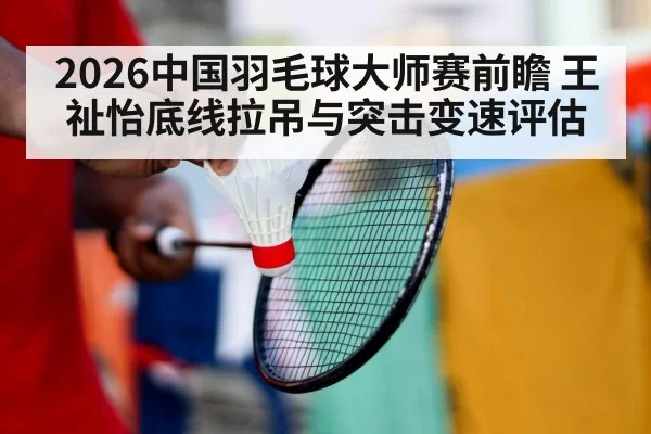 2026中国羽毛球大师赛前瞻 王祉怡底线拉吊与突击变速评估